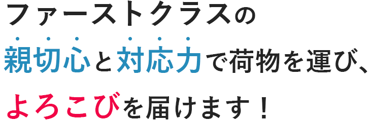 ファーストクラスの 親切心と対応力で荷物を運び、 よろこびを届けます！