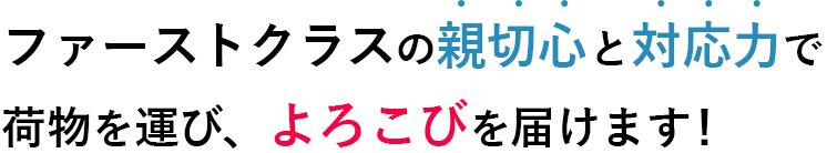 ファーストクラスの 親切心と対応力で荷物を運び、 よろこびを届けます！